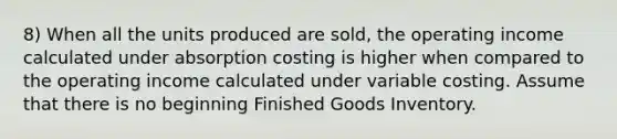 8) When all the units produced are sold, the operating income calculated under absorption costing is higher when compared to the operating income calculated under variable costing. Assume that there is no beginning Finished Goods Inventory.