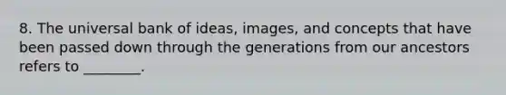 8. The universal bank of ideas, images, and concepts that have been passed down through the generations from our ancestors refers to ________.