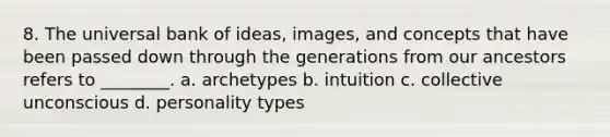 8. The universal bank of ideas, images, and concepts that have been passed down through the generations from our ancestors refers to ________. a. archetypes b. intuition c. collective unconscious d. personality types