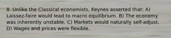 8. Unlike the Classical economists, Keynes asserted that: A) Laissez-faire would lead to macro equilibrium. B) The economy was inherently unstable. C) Markets would naturally self-adjust. D) Wages and prices were flexible.