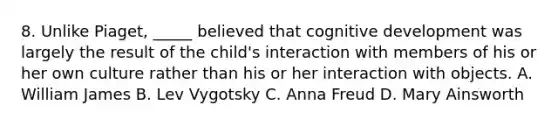 8. Unlike Piaget, _____ believed that cognitive development was largely the result of the child's interaction with members of his or her own culture rather than his or her interaction with objects. A. William James B. Lev Vygotsky C. Anna Freud D. Mary Ainsworth