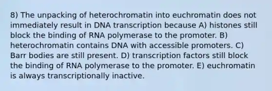 8) The unpacking of heterochromatin into euchromatin does not immediately result in DNA transcription because A) histones still block the binding of RNA polymerase to the promoter. B) heterochromatin contains DNA with accessible promoters. C) Barr bodies are still present. D) transcription factors still block the binding of RNA polymerase to the promoter. E) euchromatin is always transcriptionally inactive.