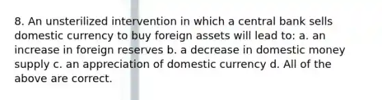 8. An unsterilized intervention in which a central bank sells domestic currency to buy foreign assets will lead to: a. an increase in foreign reserves b. a decrease in domestic money supply c. an appreciation of domestic currency d. All of the above are correct.