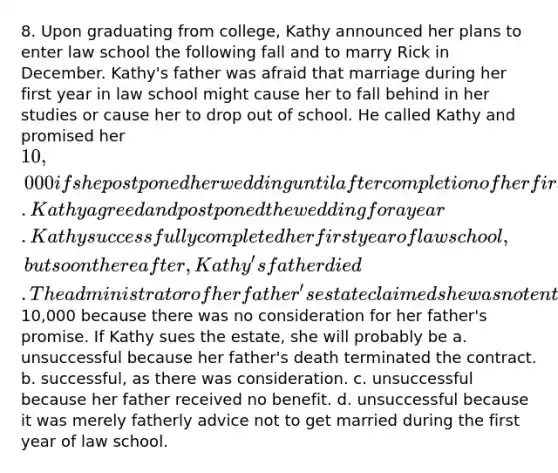 8. Upon graduating from college, Kathy announced her plans to enter law school the following fall and to marry Rick in December. Kathy's father was afraid that marriage during her first year in law school might cause her to fall behind in her studies or cause her to drop out of school. He called Kathy and promised her 10,000 if she postponed her wedding until after completion of her first year of law school. Kathy agreed and postponed the wedding for a year. Kathy successfully completed her first year of law school, but soon thereafter, Kathy's father died. The administrator of her father's estate claimed she was not entitled to the10,000 because there was no consideration for her father's promise. If Kathy sues the estate, she will probably be a. unsuccessful because her father's death terminated the contract. b. successful, as there was consideration. c. unsuccessful because her father received no benefit. d. unsuccessful because it was merely fatherly advice not to get married during the first year of law school.