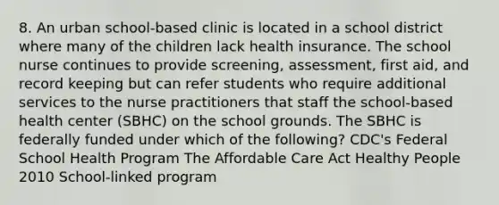 8. An urban school-based clinic is located in a school district where many of the children lack health insurance. The school nurse continues to provide screening, assessment, first aid, and record keeping but can refer students who require additional services to the nurse practitioners that staff the school-based health center (SBHC) on the school grounds. The SBHC is federally funded under which of the following? CDC's Federal School Health Program The Affordable Care Act Healthy People 2010 School-linked program