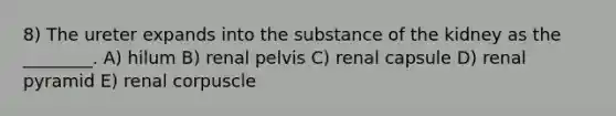 8) The ureter expands into the substance of the kidney as the ________. A) hilum B) renal pelvis C) renal capsule D) renal pyramid E) renal corpuscle