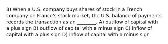 8) When a U.S. company buys shares of stock in a French company on France's stock market, the U.S. balance of payments records the transaction as an ________. A) outflow of capital with a plus sign B) outflow of capital with a minus sign C) inflow of capital with a plus sign D) inflow of capital with a minus sign