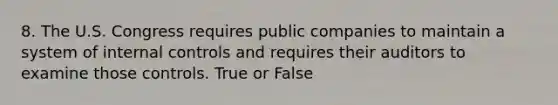 8. The U.S. Congress requires public companies to maintain a system of internal controls and requires their auditors to examine those controls. True or False