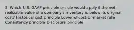 8. Which U.S. GAAP principle or rule would apply if the net realizable value of a company's inventory is below its original cost? Historical cost principle Lower-of-cost-or-market rule Consistency principle Disclosure principle