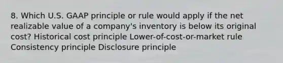 8. Which U.S. GAAP principle or rule would apply if the net realizable value of a company's inventory is below its original cost? Historical cost principle Lower-of-cost-or-market rule Consistency principle Disclosure principle