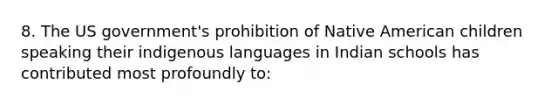 8. The US government's prohibition of Native American children speaking their indigenous languages in Indian schools has contributed most profoundly to: