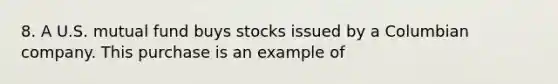 8. A U.S. mutual fund buys stocks issued by a Columbian company. This purchase is an example of