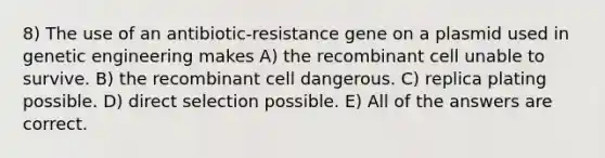 8) The use of an antibiotic-resistance gene on a plasmid used in genetic engineering makes A) the recombinant cell unable to survive. B) the recombinant cell dangerous. C) replica plating possible. D) direct selection possible. E) All of the answers are correct.