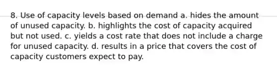 8. Use of capacity levels based on demand a. hides the amount of unused capacity. b. highlights the cost of capacity acquired but not used. c. yields a cost rate that does not include a charge for unused capacity. d. results in a price that covers the cost of capacity customers expect to pay.