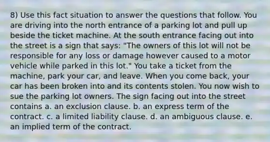 8) Use this fact situation to answer the questions that follow. You are driving into the north entrance of a parking lot and pull up beside the ticket machine. At the south entrance facing out into the street is a sign that says: "The owners of this lot will not be responsible for any loss or damage however caused to a motor vehicle while parked in this lot." You take a ticket from the machine, park your car, and leave. When you come back, your car has been broken into and its contents stolen. You now wish to sue the parking lot owners. The sign facing out into the street contains a. an exclusion clause. b. an express term of the contract. c. a limited liability clause. d. an ambiguous clause. e. an implied term of the contract.