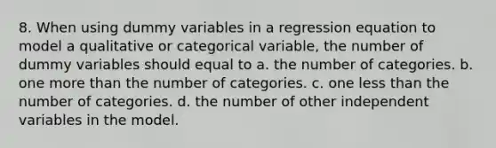 8. When using dummy variables in a regression equation to model a qualitative or categorical variable, the number of dummy variables should equal to a. the number of categories. b. one <a href='https://www.questionai.com/knowledge/keWHlEPx42-more-than' class='anchor-knowledge'>more than</a> the number of categories. c. one <a href='https://www.questionai.com/knowledge/k7BtlYpAMX-less-than' class='anchor-knowledge'>less than</a> the number of categories. d. the number of other independent variables in the model.