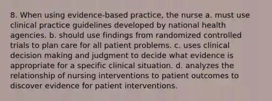 8. When using evidence-based practice, the nurse a. must use clinical practice guidelines developed by national health agencies. b. should use findings from randomized controlled trials to plan care for all patient problems. c. uses clinical decision making and judgment to decide what evidence is appropriate for a specific clinical situation. d. analyzes the relationship of nursing interventions to patient outcomes to discover evidence for patient interventions.