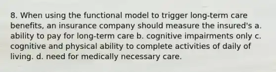 8. When using the functional model to trigger long-term care benefits, an insurance company should measure the insured's a. ability to pay for long-term care b. cognitive impairments only c. cognitive and physical ability to complete activities of daily of living. d. need for medically necessary care.