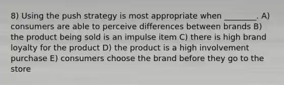 8) Using the push strategy is most appropriate when ________. A) consumers are able to perceive differences between brands B) the product being sold is an impulse item C) there is high brand loyalty for the product D) the product is a high involvement purchase E) consumers choose the brand before they go to the store