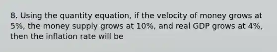 8. Using the quantity equation, if the velocity of money grows at 5%, the money supply grows at 10%, and real GDP grows at 4%, then the inflation rate will be