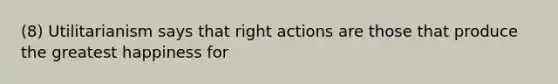 (8) Utilitarianism says that right actions are those that produce the greatest happiness for