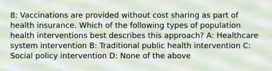 8: Vaccinations are provided without cost sharing as part of health insurance. Which of the following types of population health interventions best describes this approach? A: Healthcare system intervention B: Traditional public health intervention C: Social policy intervention D: None of the above