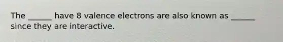 The ______ have 8 valence electrons are also known as ______ since they are interactive.