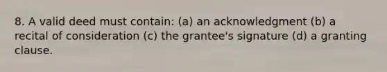 8. A valid deed must contain: (a) an acknowledgment (b) a recital of consideration (c) the grantee's signature (d) a granting clause.