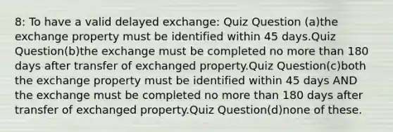 8: To have a valid delayed exchange: Quiz Question (a)the exchange property must be identified within 45 days.Quiz Question(b)the exchange must be completed no more than 180 days after transfer of exchanged property.Quiz Question(c)both the exchange property must be identified within 45 days AND the exchange must be completed no more than 180 days after transfer of exchanged property.Quiz Question(d)none of these.