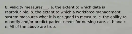 8. Validity measures___. a. the extent to which data is reproducible. b. the extent to which a workforce management system measures what it is designed to measure. c. the ability to quantify and/or predict patient needs for nursing care. d. b and c e. All of the above are true.