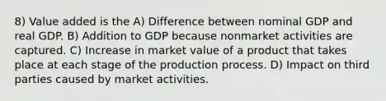 8) Value added is the A) Difference between nominal GDP and real GDP. B) Addition to GDP because nonmarket activities are captured. C) Increase in market value of a product that takes place at each stage of the production process. D) Impact on third parties caused by market activities.