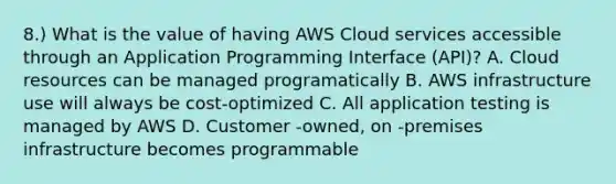 8.) What is the value of having AWS Cloud services accessible through an Application Programming Interface (API)? A. Cloud resources can be managed programatically B. AWS infrastructure use will always be cost-optimized C. All application testing is managed by AWS D. Customer -owned, on -premises infrastructure becomes programmable