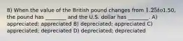 8) When the value of the British pound changes from 1.25 to1.50, the pound has ________ and the U.S. dollar has ________. A) appreciated; appreciated B) depreciated; appreciated C) appreciated; depreciated D) depreciated; depreciated