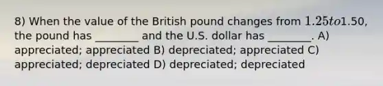 8) When the value of the British pound changes from 1.25 to1.50, the pound has ________ and the U.S. dollar has ________. A) appreciated; appreciated B) depreciated; appreciated C) appreciated; depreciated D) depreciated; depreciated