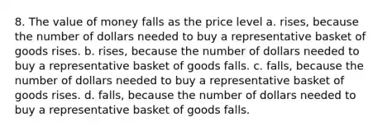 8. The value of money falls as the price level a. rises, because the number of dollars needed to buy a representative basket of goods rises. b. rises, because the number of dollars needed to buy a representative basket of goods falls. c. falls, because the number of dollars needed to buy a representative basket of goods rises. d. falls, because the number of dollars needed to buy a representative basket of goods falls.