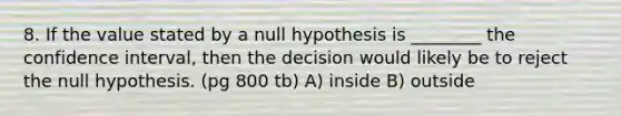 8. If the value stated by a null hypothesis is ________ the confidence interval, then the decision would likely be to reject the null hypothesis. (pg 800 tb) A) inside B) outside