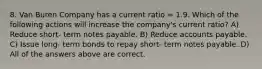 8. Van Buren Company has a current ratio = 1.9. Which of the following actions will increase the company's current ratio? A) Reduce short- term notes payable. B) Reduce accounts payable. C) Issue long- term bonds to repay short- term notes payable. D) All of the answers above are correct.