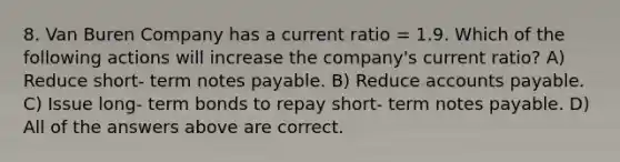 8. Van Buren Company has a current ratio = 1.9. Which of the following actions will increase the company's current ratio? A) Reduce short- term notes payable. B) Reduce accounts payable. C) Issue long- term bonds to repay short- term notes payable. D) All of the answers above are correct.