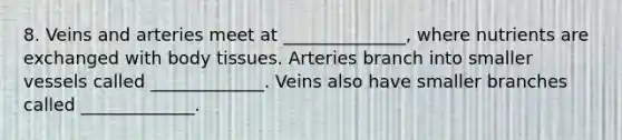 8. Veins and arteries meet at ______________, where nutrients are exchanged with body tissues. Arteries branch into smaller vessels called _____________. Veins also have smaller branches called _____________.