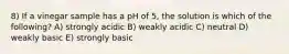 8) If a vinegar sample has a pH of 5, the solution is which of the following? A) strongly acidic B) weakly acidic C) neutral D) weakly basic E) strongly basic