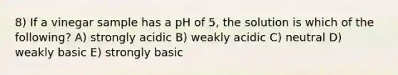 8) If a vinegar sample has a pH of 5, the solution is which of the following? A) strongly acidic B) weakly acidic C) neutral D) weakly basic E) strongly basic