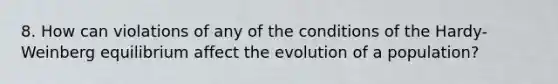 8. How can violations of any of the conditions of the Hardy-Weinberg equilibrium affect the evolution of a population?