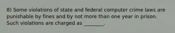 8) Some violations of state and federal computer crime laws are punishable by fines and by not more than one year in prison. Such violations are charged as ________.