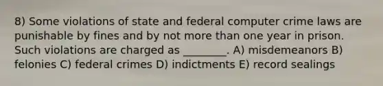 8) Some violations of state and federal computer crime laws are punishable by fines and by not more than one year in prison. Such violations are charged as ________. A) misdemeanors B) felonies C) federal crimes D) indictments E) record sealings