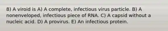 8) A viroid is A) A complete, infectious virus particle. B) A nonenveloped, infectious piece of RNA. C) A capsid without a nucleic acid. D) A provirus. E) An infectious protein.