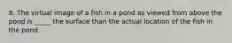 8. The virtual image of a fish in a pond as viewed from above the pond is _____ the surface than the actual location of the fish in the pond.