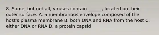 8. Some, but not all, viruses contain ______, located on their outer surface. A. a membranous envelope composed of the host's plasma membrane B. both DNA and RNA from the host C. either DNA or RNA D. a protein capsid