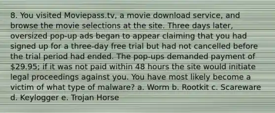 8. You visited Moviepass.tv, a movie download service, and browse the movie selections at the site. Three days later, oversized pop-up ads began to appear claiming that you had signed up for a three-day free trial but had not cancelled before the trial period had ended. The pop-ups demanded payment of 29.95; if it was not paid within 48 hours the site would initiate legal proceedings against you. You have most likely become a victim of what type of malware? a. Worm b. Rootkit c. Scareware d. Keylogger e. Trojan Horse