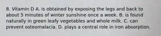 8. Vitamin D A. is obtained by exposing the legs and back to about 5 minutes of winter sunshine once a week. B. is found naturally in green leafy vegetables and whole milk. C. can prevent osteomalacia. D. plays a central role in iron absorption.