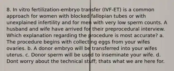 8. In vitro fertilization-embryo transfer (IVF-ET) is a common approach for women with blocked fallopian tubes or with unexplained infertility and for men with very low sperm counts. A husband and wife have arrived for their preprocedural interview. Which explanation regarding the procedure is most accurate? a. The procedure begins with collecting eggs from your wifes ovaries. b. A donor embryo will be transferred into your wifes uterus. c. Donor sperm will be used to inseminate your wife. d. Dont worry about the technical stuff; thats what we are here for.